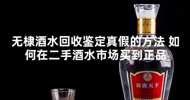 无棣酒水回收鉴定真假的方法 如何在二手酒水市场买到正品